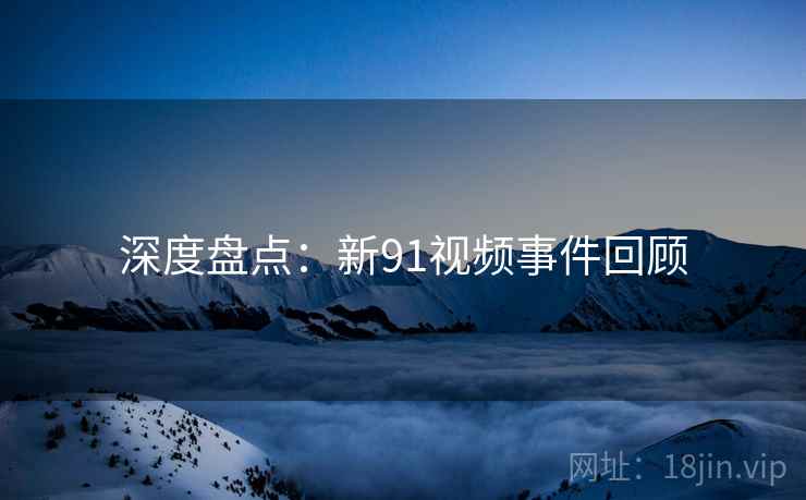 深度盘点：新91视频事件回顾